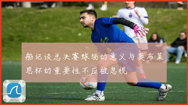船记谈总决赛球场的意义与奥布莱恩杯的重要性不应被忽视