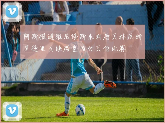 阿斯报道维尼修斯米利唐贝林厄姆罗德里戈缺席皇马对瓦伦比赛