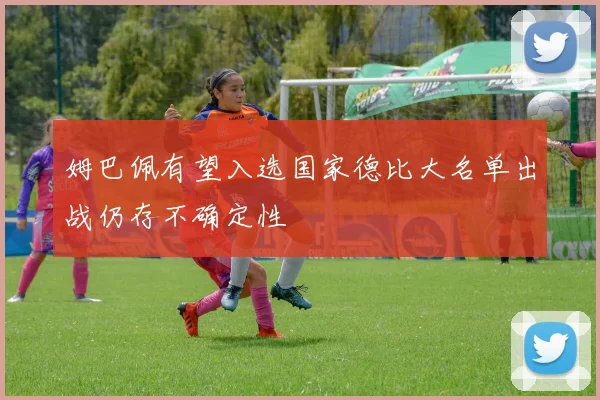 姆巴佩有望入选国家德比大名单出战仍存不确定性