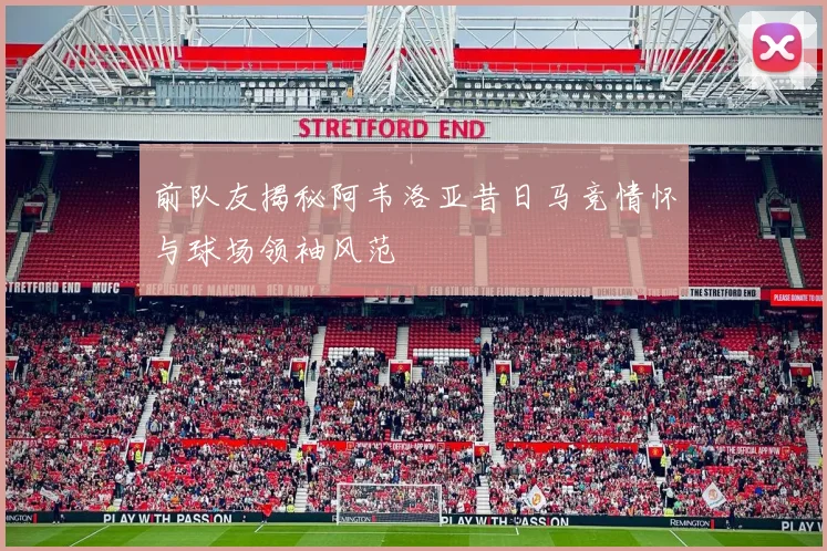 前队友揭秘阿韦洛亚昔日马竞情怀与球场领袖风范