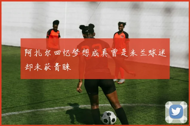 阿扎尔回忆梦想成真曾是米兰球迷却未获青睐