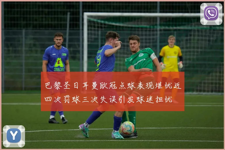 巴黎圣日耳曼欧冠点球表现堪忧近四次罚球三次失误引发球迷担忧