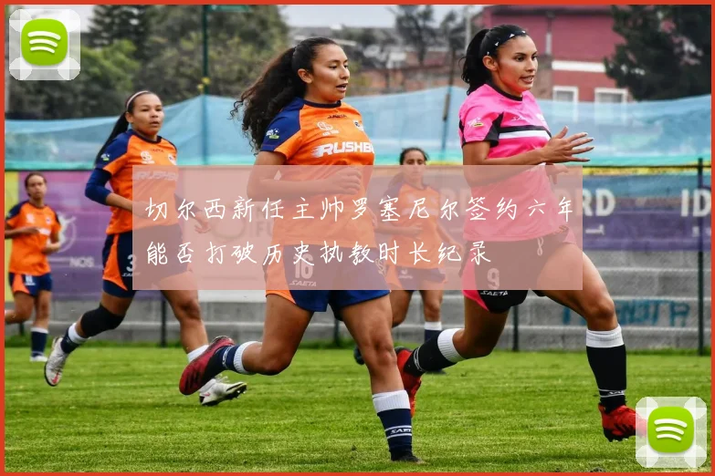 切尔西新任主帅罗塞尼尔签约六年能否打破历史执教时长纪录