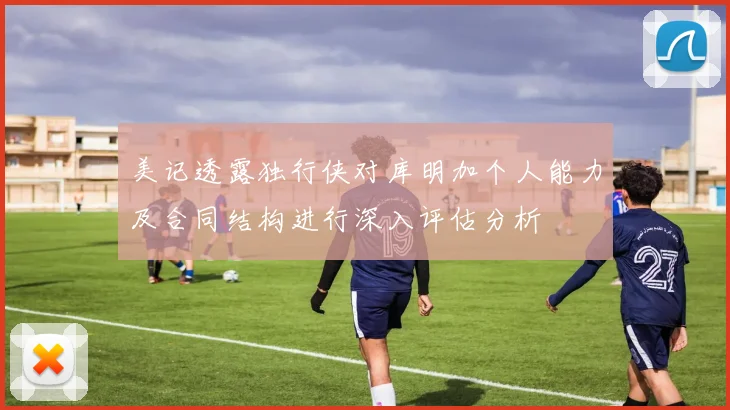 美记透露独行侠对库明加个人能力及合同结构进行深入评估分析