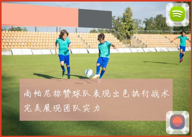 尚帕尼称赞球队表现出色执行战术完美展现团队实力
