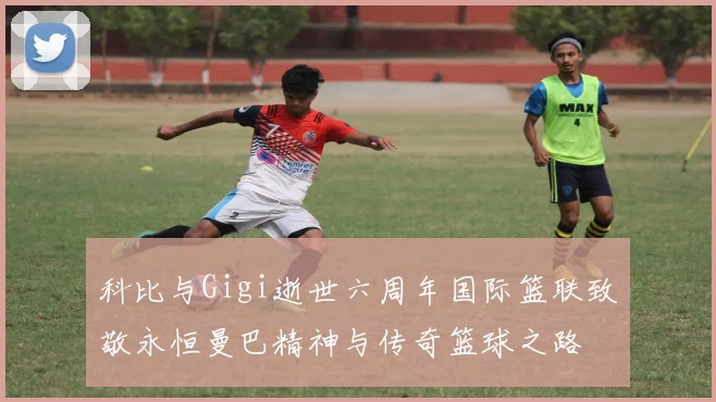 科比与Gigi逝世六周年国际篮联致敬永恒曼巴精神与传奇篮球之路