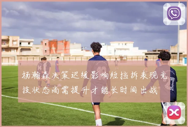 杨瀚森决策迟缓影响短挡拆表现竞技状态尚需提升才能长时间出战